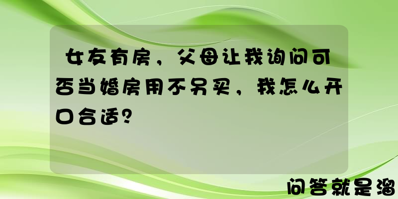 女友有房，父母让我询问可否当婚房用不另买，我怎么开口合适？