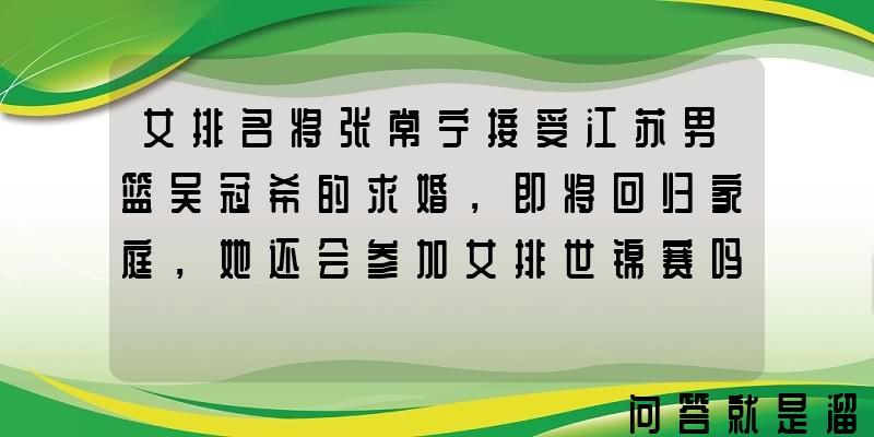 女排名将张常宁接受江苏男篮吴冠希的求婚，即将回归家庭，她还会参加女排世锦赛吗？为什么？