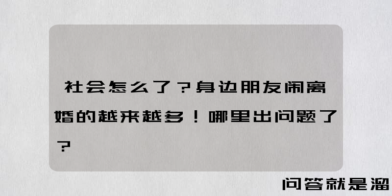 社会怎么了？身边朋友闹离婚的越来越多！哪里出问题了？